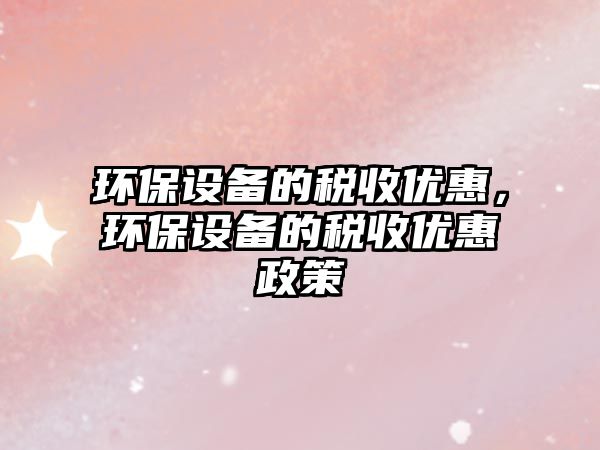 環(huán)保設(shè)備的稅收優(yōu)惠，環(huán)保設(shè)備的稅收優(yōu)惠政策