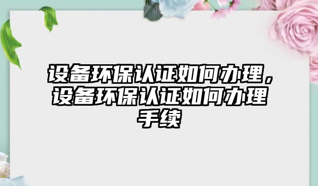 設(shè)備環(huán)保認(rèn)證如何辦理，設(shè)備環(huán)保認(rèn)證如何辦理手續(xù)