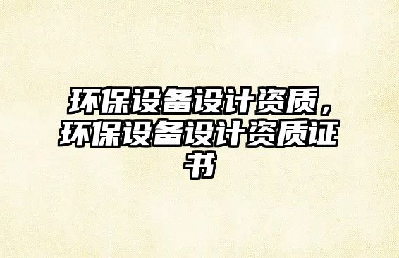 環(huán)保設(shè)備設(shè)計資質(zhì)，環(huán)保設(shè)備設(shè)計資質(zhì)證書
