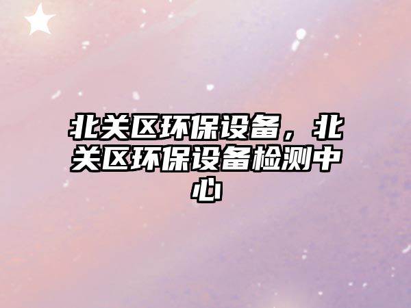 北關(guān)區(qū)環(huán)保設(shè)備，北關(guān)區(qū)環(huán)保設(shè)備檢測中心