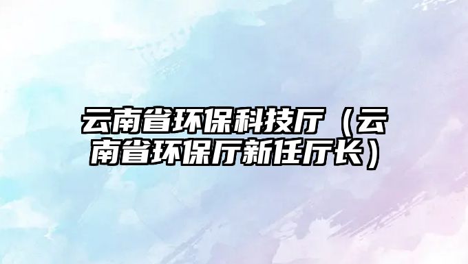云南省環(huán)保科技廳（云南省環(huán)保廳新任廳長(zhǎng)）