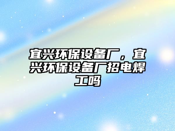 宜興環(huán)保設(shè)備廠，宜興環(huán)保設(shè)備廠招電焊工嗎