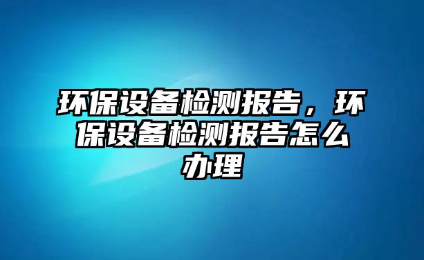 環(huán)保設(shè)備檢測報告，環(huán)保設(shè)備檢測報告怎么辦理