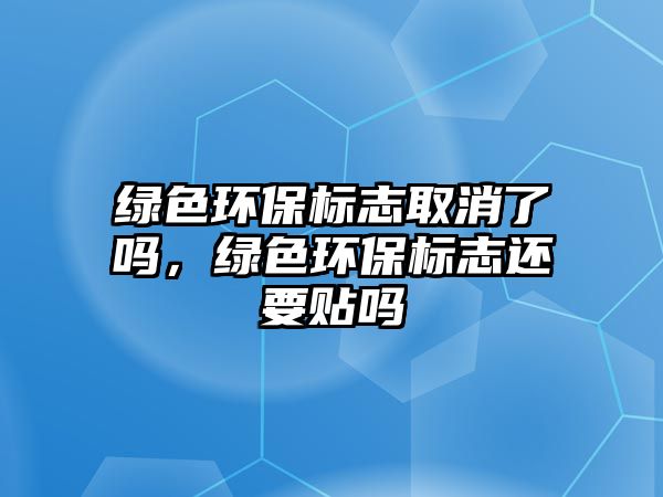綠色環(huán)保標(biāo)志取消了嗎，綠色環(huán)保標(biāo)志還要貼嗎