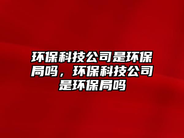 環(huán)?？萍脊臼黔h(huán)保局嗎，環(huán)?？萍脊臼黔h(huán)保局嗎