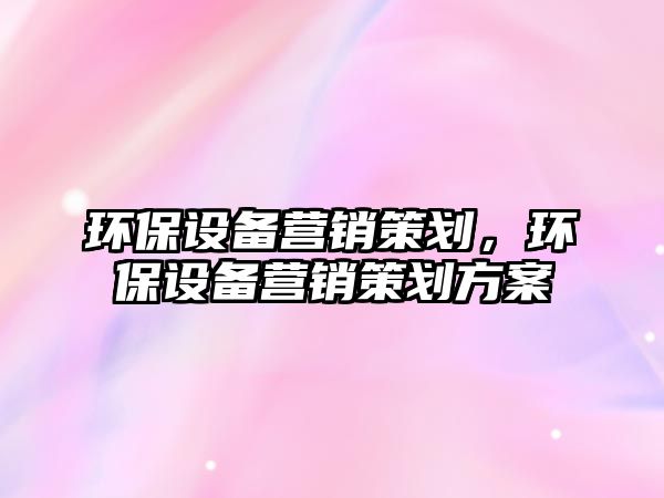 環(huán)保設(shè)備營(yíng)銷(xiāo)策劃，環(huán)保設(shè)備營(yíng)銷(xiāo)策劃方案