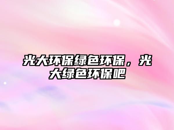 光大環(huán)保綠色環(huán)保，光大綠色環(huán)保吧