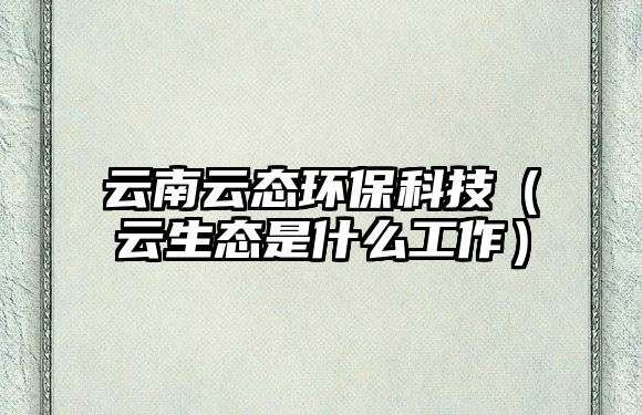 云南云態(tài)環(huán)?？萍迹ㄔ粕鷳B(tài)是什么工作）