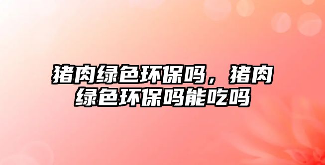 豬肉綠色環(huán)保嗎，豬肉綠色環(huán)保嗎能吃嗎