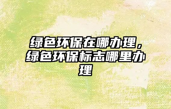 綠色環(huán)保在哪辦理，綠色環(huán)保標(biāo)志哪里辦理
