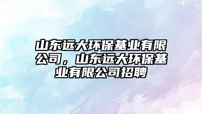 山東遠(yuǎn)大環(huán)?；鶚I(yè)有限公司，山東遠(yuǎn)大環(huán)?；鶚I(yè)有限公司招聘