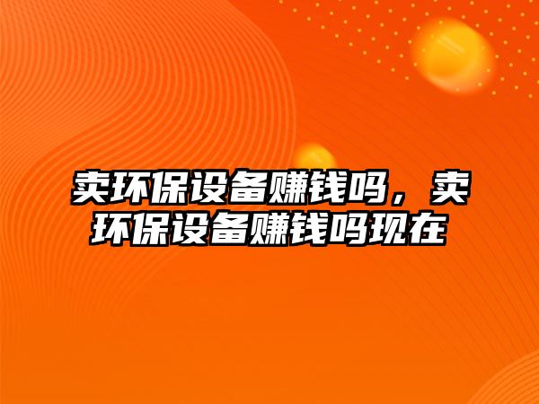 賣環(huán)保設(shè)備賺錢嗎，賣環(huán)保設(shè)備賺錢嗎現(xiàn)在