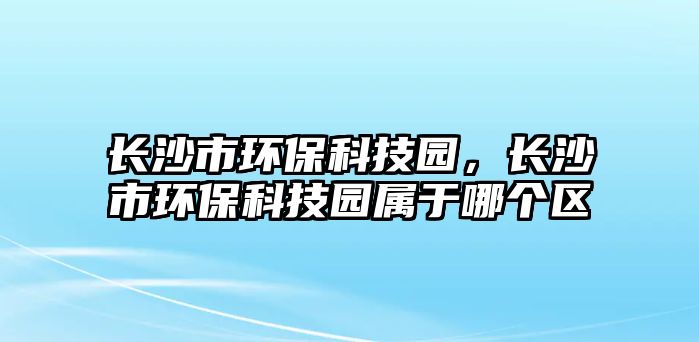 長沙市環(huán)保科技園，長沙市環(huán)?？萍紙@屬于哪個(gè)區(qū)