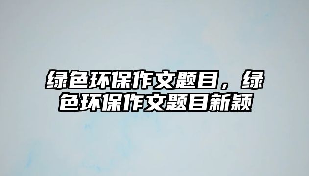 綠色環(huán)保作文題目，綠色環(huán)保作文題目新穎