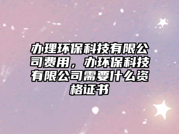 辦理環(huán)?？萍加邢薰举M用，辦環(huán)?？萍加邢薰拘枰裁促Y格證書