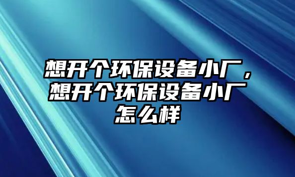 想開(kāi)個(gè)環(huán)保設(shè)備小廠，想開(kāi)個(gè)環(huán)保設(shè)備小廠怎么樣