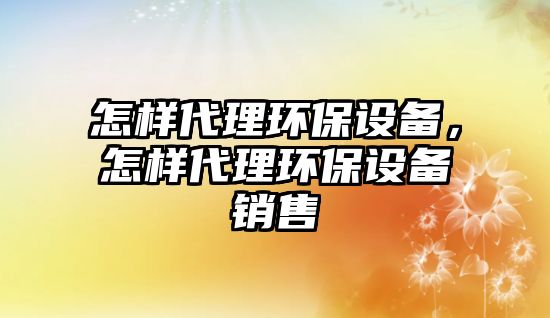 怎樣代理環(huán)保設(shè)備，怎樣代理環(huán)保設(shè)備銷(xiāo)售
