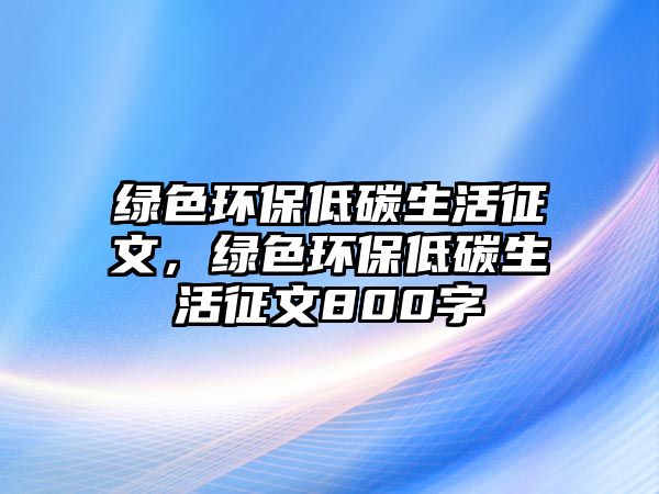 綠色環(huán)保低碳生活征文，綠色環(huán)保低碳生活征文800字
