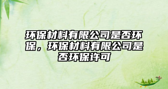 環(huán)保材料有限公司是否環(huán)保，環(huán)保材料有限公司是否環(huán)保許可