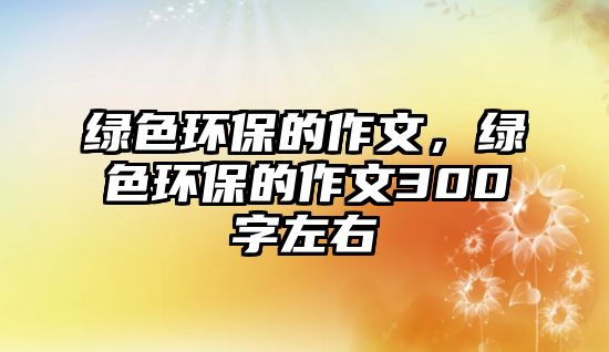綠色環(huán)保的作文，綠色環(huán)保的作文300字左右