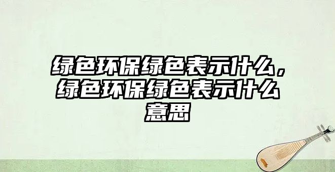 綠色環(huán)保綠色表示什么，綠色環(huán)保綠色表示什么意思