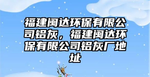 福建閩達(dá)環(huán)保有限公司鋁灰，福建閩達(dá)環(huán)保有限公司鋁灰廠地址
