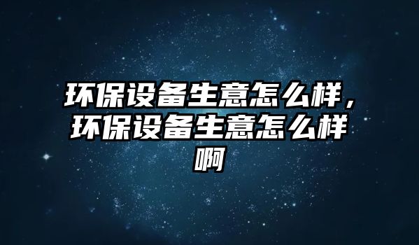 環(huán)保設(shè)備生意怎么樣，環(huán)保設(shè)備生意怎么樣啊