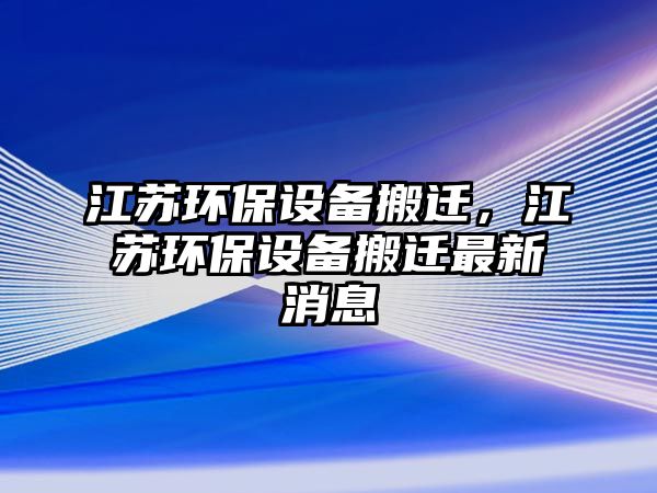 江蘇環(huán)保設(shè)備搬遷，江蘇環(huán)保設(shè)備搬遷最新消息