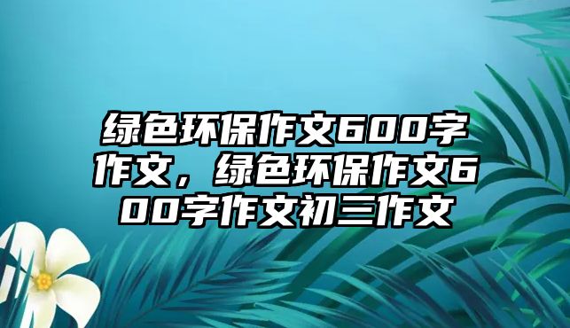 綠色環(huán)保作文600字作文，綠色環(huán)保作文600字作文初三作文