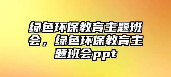 綠色環(huán)保教育主題班會(huì)，綠色環(huán)保教育主題班會(huì)ppt