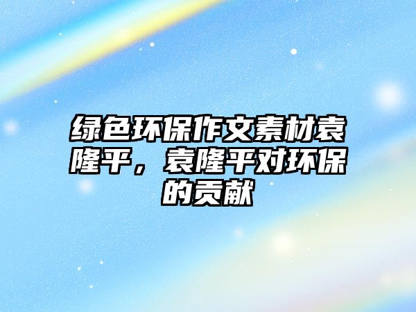 綠色環(huán)保作文素材袁隆平，袁隆平對(duì)環(huán)保的貢獻(xiàn)