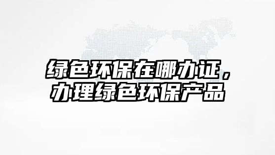 綠色環(huán)保在哪辦證，辦理綠色環(huán)保產(chǎn)品