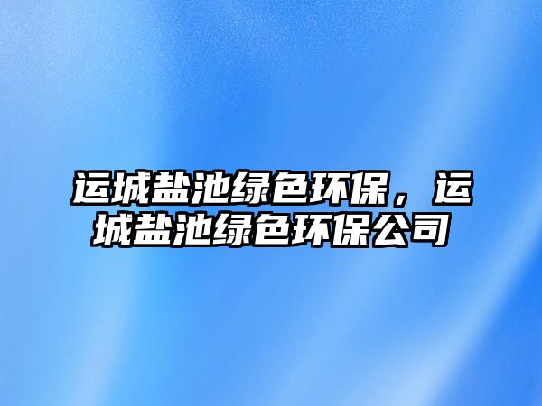運(yùn)城鹽池綠色環(huán)保，運(yùn)城鹽池綠色環(huán)保公司