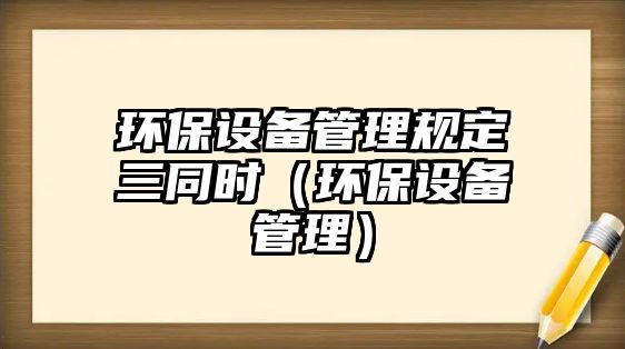 環(huán)保設(shè)備管理規(guī)定三同時（環(huán)保設(shè)備管理）