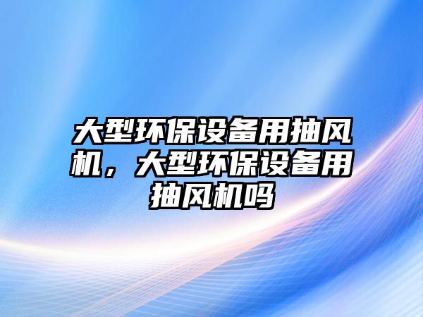 大型環(huán)保設(shè)備用抽風(fēng)機(jī)，大型環(huán)保設(shè)備用抽風(fēng)機(jī)嗎
