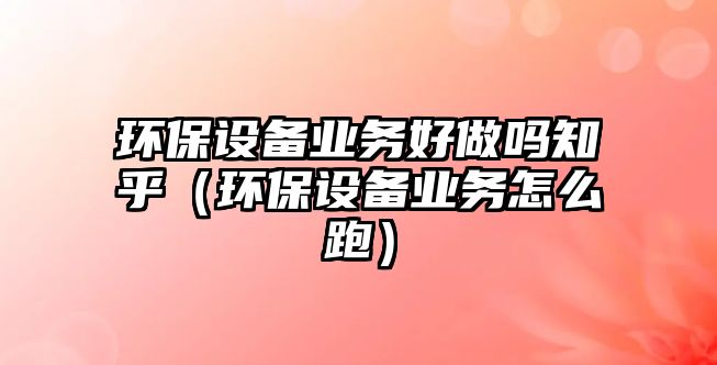 環(huán)保設(shè)備業(yè)務(wù)好做嗎知乎（環(huán)保設(shè)備業(yè)務(wù)怎么跑）