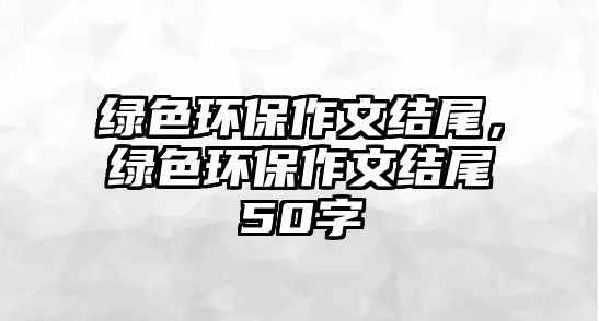 綠色環(huán)保作文結(jié)尾，綠色環(huán)保作文結(jié)尾50字