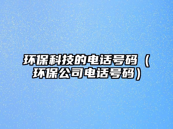環(huán)保科技的電話號碼（環(huán)保公司電話號碼）