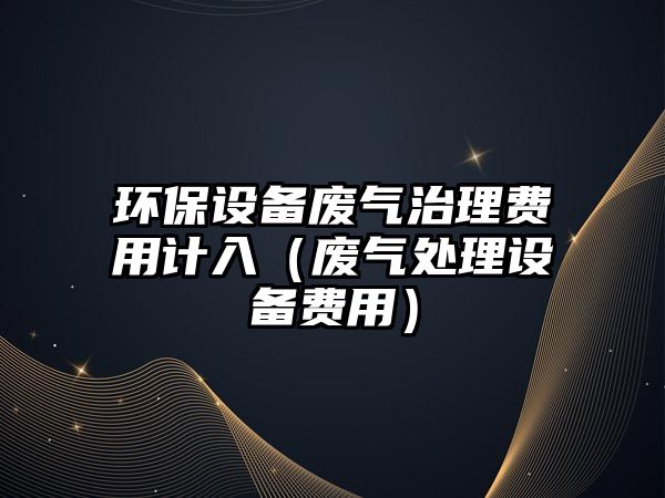環(huán)保設(shè)備廢氣治理費用計入（廢氣處理設(shè)備費用）