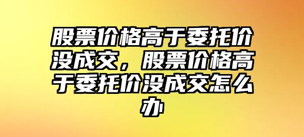 股票價(jià)格高于委托價(jià)沒成交，股票價(jià)格高于委托價(jià)沒成交怎么辦