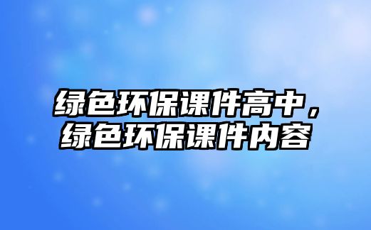 綠色環(huán)保課件高中，綠色環(huán)保課件內(nèi)容
