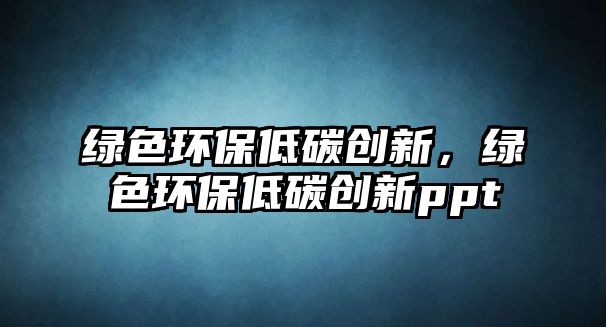綠色環(huán)保低碳創(chuàng)新，綠色環(huán)保低碳創(chuàng)新ppt