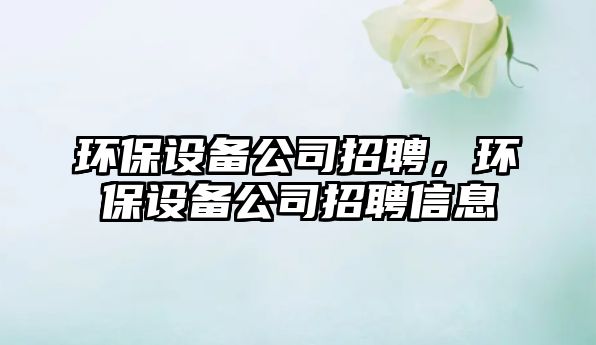 環(huán)保設(shè)備公司招聘，環(huán)保設(shè)備公司招聘信息
