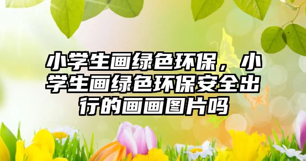 小學(xué)生畫綠色環(huán)保，小學(xué)生畫綠色環(huán)保安全出行的畫畫圖片嗎