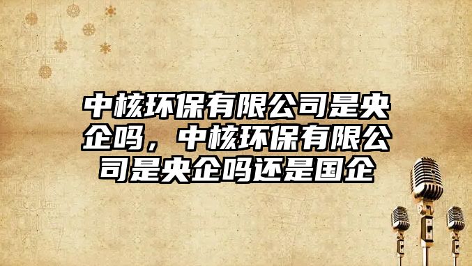 中核環(huán)保有限公司是央企嗎，中核環(huán)保有限公司是央企嗎還是國(guó)企