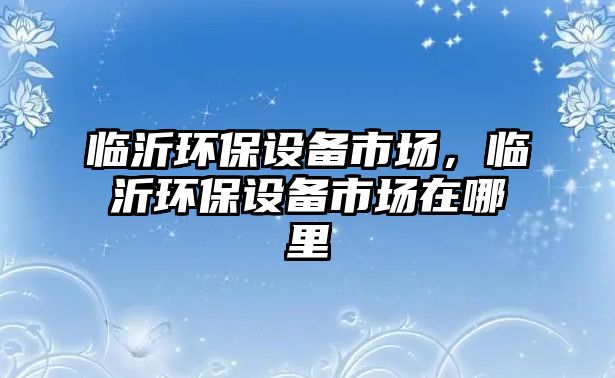 臨沂環(huán)保設備市場，臨沂環(huán)保設備市場在哪里