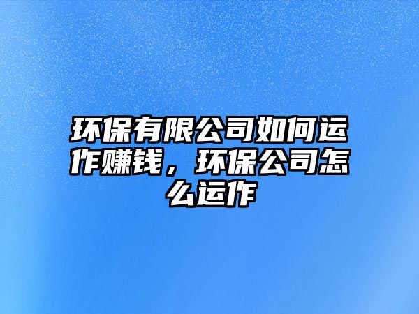 環(huán)保有限公司如何運(yùn)作賺錢(qián)，環(huán)保公司怎么運(yùn)作