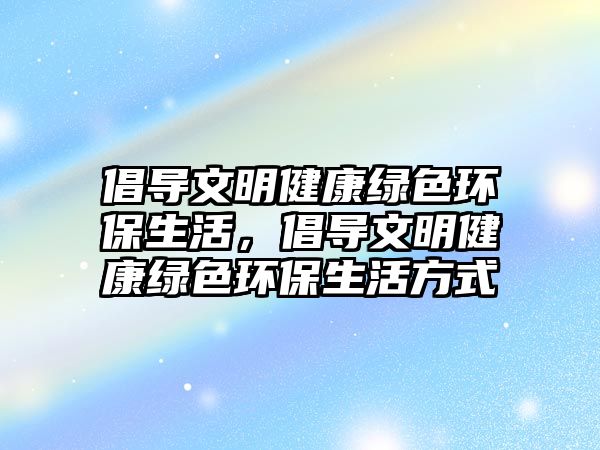 倡導(dǎo)文明健康綠色環(huán)保生活，倡導(dǎo)文明健康綠色環(huán)保生活方式