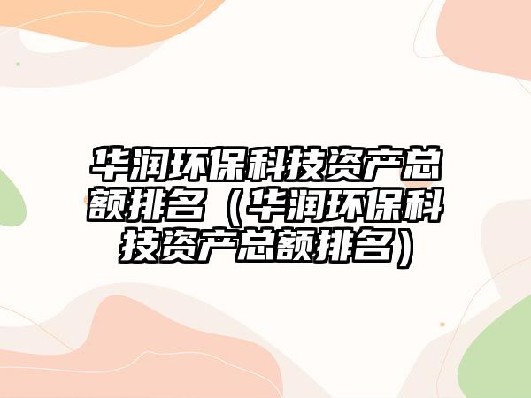 華潤(rùn)環(huán)?？萍假Y產(chǎn)總額排名（華潤(rùn)環(huán)?？萍假Y產(chǎn)總額排名）