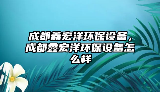 成都鑫宏洋環(huán)保設備，成都鑫宏洋環(huán)保設備怎么樣
